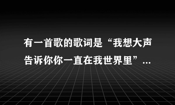 有一首歌的歌词是“我想大声告诉你你一直在我世界里”求歌名（歌词有点出入，记不是特别清楚