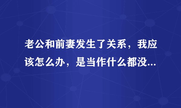老公和前妻发生了关系，我应该怎么办，是当作什么都没发生还是离开
