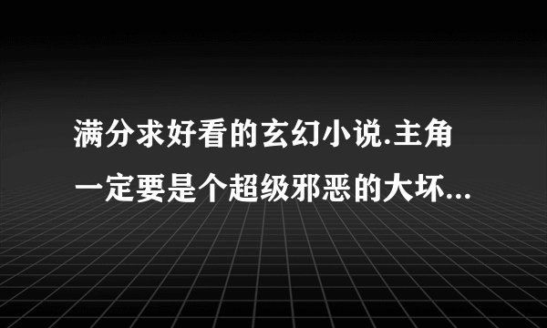 满分求好看的玄幻小说.主角一定要是个超级邪恶的大坏人.要可以下载的