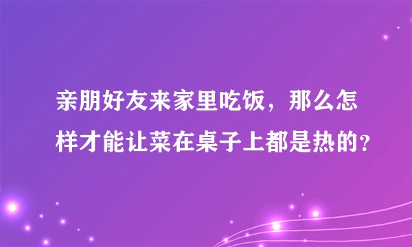 亲朋好友来家里吃饭，那么怎样才能让菜在桌子上都是热的？