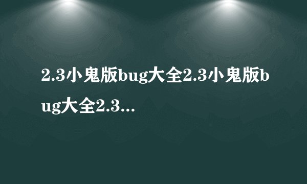 2.3小鬼版bug大全2.3小鬼版bug大全2.3小鬼版bug谁有？要有具体方法的 。说越多给分就越多