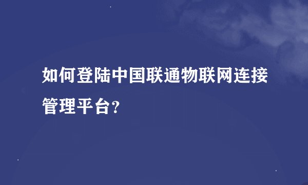 如何登陆中国联通物联网连接管理平台？
