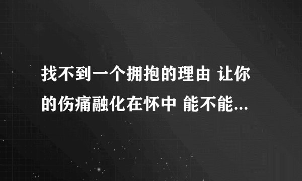 找不到一个拥抱的理由 让你的伤痛融化在怀中 能不能把我全部都给你 这样算不算足够 找不到一个拥抱的