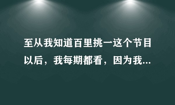 至从我知道百里挑一这个节目以后，我每期都看，因为我一直都很喜欢里面的范旭毅，只要是他上的每一期我...