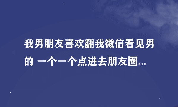 我男朋友喜欢翻我微信看见男的 一个一个点进去朋友圈看为什么？