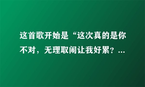 这首歌开始是“这次真的是你不对，无理取闹让我好累？”叫什么歌名？