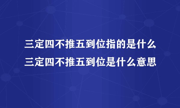 三定四不推五到位指的是什么三定四不推五到位是什么意思