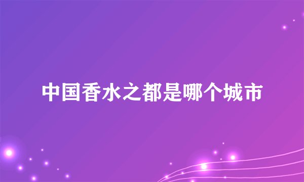 中国香水之都是哪个城市