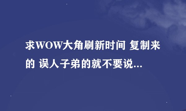 求WOW大角刷新时间 复制来的 误人子弟的就不要说了 抓到了我就加分 谢谢