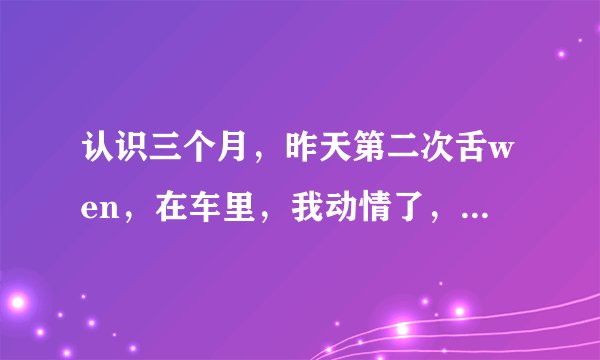 认识三个月，昨天第二次舌wen，在车里，我动情了，后来我开始不停主动wen他，软软的爬他身上，下面