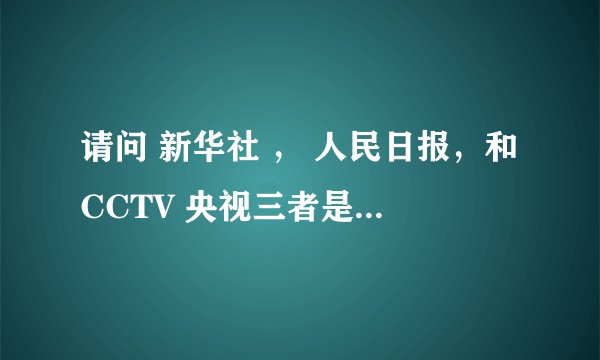 请问 新华社 ， 人民日报，和CCTV 央视三者是什么关系