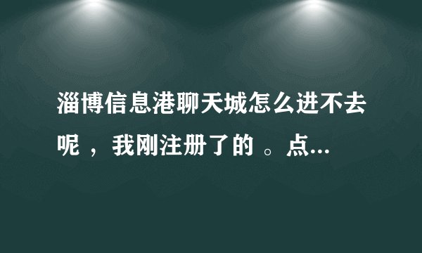 淄博信息港聊天城怎么进不去呢 ，我刚注册了的 。点其中的聊天室连反应都没有