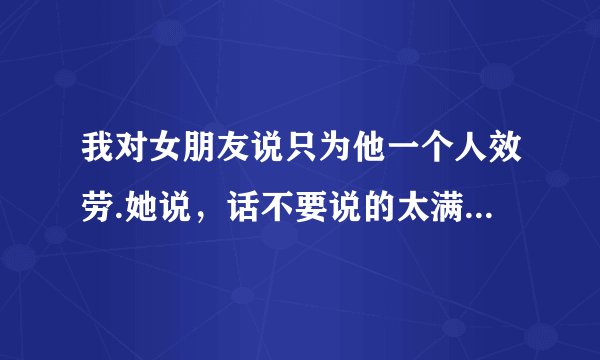 我对女朋友说只为他一个人效劳.她说，话不要说的太满，我该怎么回复？