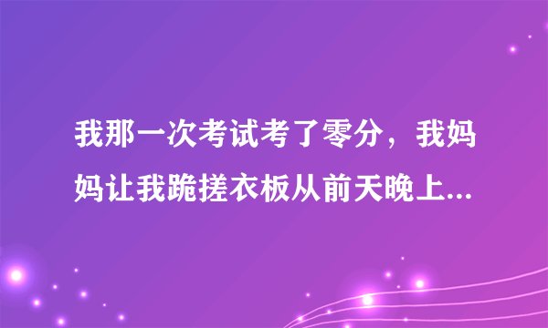 我那一次考试考了零分，我妈妈让我跪搓衣板从前天晚上到今天早上早上，这一夜都没动一下。有摄像头不敢动