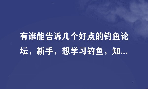 有谁能告诉几个好点的钓鱼论坛，新手，想学习钓鱼，知名网站我有，钓鱼翁什么的，还有被的吗？大神们帮帮