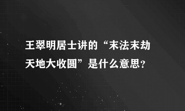 王翠明居士讲的“末法末劫 天地大收圆”是什么意思？