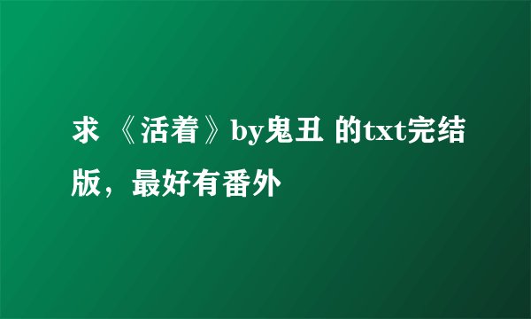 求 《活着》by鬼丑 的txt完结版，最好有番外