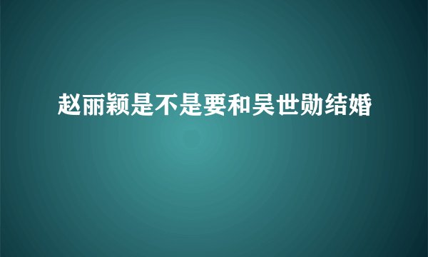 赵丽颖是不是要和吴世勋结婚