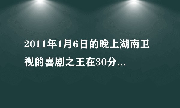 2011年1月6日的晚上湖南卫视的喜剧之王在30分钟左右的时刻上演了在商店的小品谁有台词呀？请告诉我