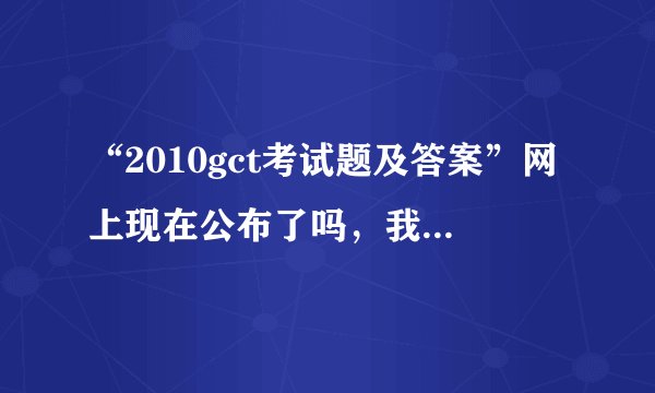 “2010gct考试题及答案”网上现在公布了吗，我想估下分。