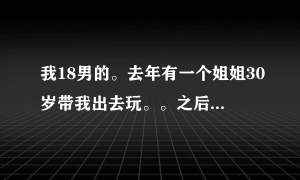 我18男的。去年有一个姐姐30岁带我出去玩。。之后我们就那个了。。我是第一次那个之后就忘不了了