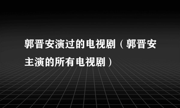 郭晋安演过的电视剧（郭晋安主演的所有电视剧）
