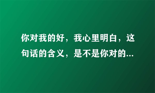 你对我的好，我心里明白，这句话的含义，是不是你对的的好我心里明白，但是我给不了你想要的