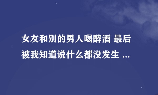 女友和别的男人喝醉酒 最后被我知道说什么都没发生 我该信吗？
