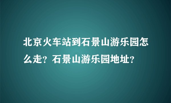 北京火车站到石景山游乐园怎么走？石景山游乐园地址？