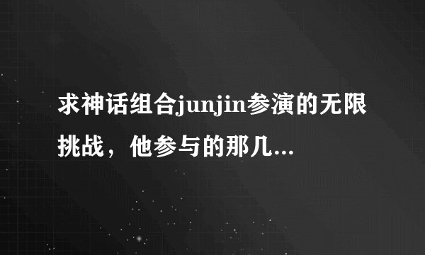 求神话组合junjin参演的无限挑战，他参与的那几期？最好要详细点的·准备批量采购的说~感谢感谢！
