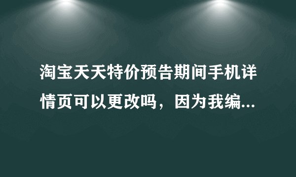 淘宝天天特价预告期间手机详情页可以更改吗，因为我编辑错了，想要弄一下