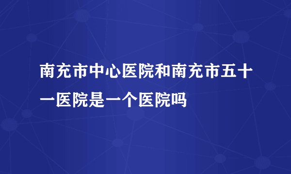 南充市中心医院和南充市五十一医院是一个医院吗