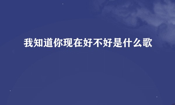 我知道你现在好不好是什么歌