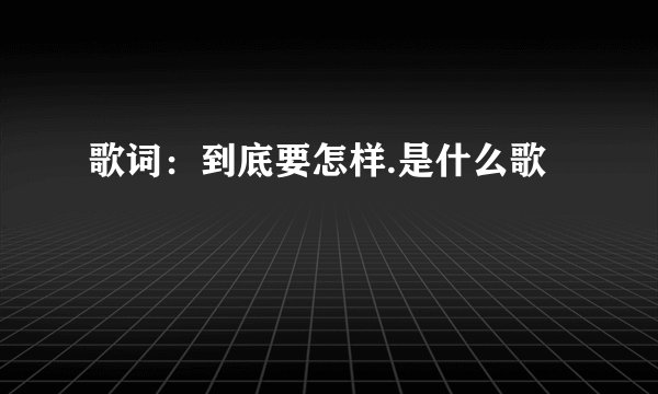 歌词：到底要怎样.是什么歌