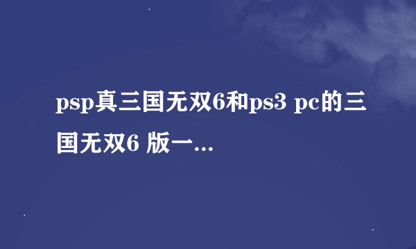 psp真三国无双6和ps3 pc的三国无双6 版一样吗 一样的话我就不下pc版的了 9个G呢 费事