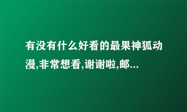 有没有什么好看的最果神狐动漫,非常想看,谢谢啦,邮箱343224708@qq.com