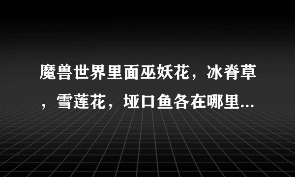 魔兽世界里面巫妖花，冰脊草，雪莲花，垭口鱼各在哪里能够采到或者掉到？？