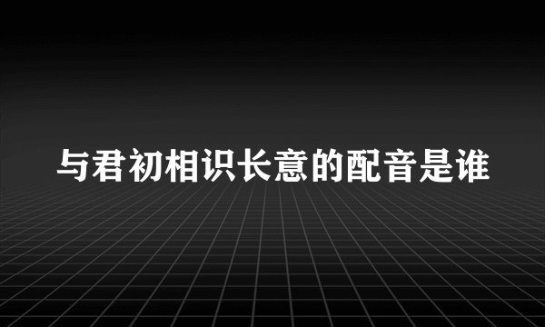 与君初相识长意的配音是谁