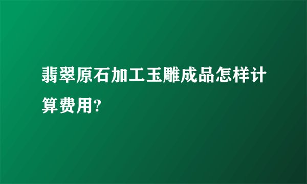 翡翠原石加工玉雕成品怎样计算费用?