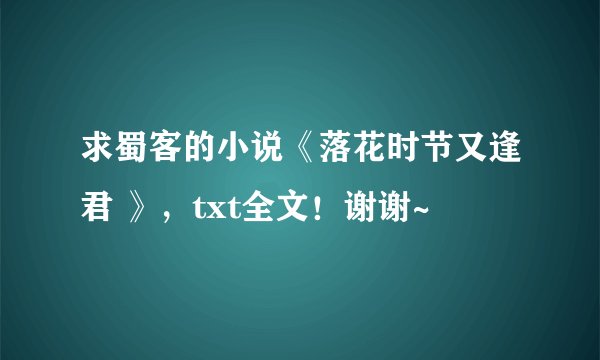 求蜀客的小说《落花时节又逢君 》，txt全文！谢谢~