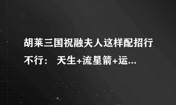 胡莱三国祝融夫人这样配招行不行： 天生+流星箭+运筹2+专攻弱点+硬气