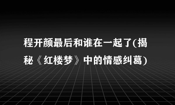 程开颜最后和谁在一起了(揭秘《红楼梦》中的情感纠葛)