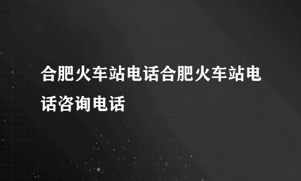 合肥火车站电话合肥火车站电话咨询电话