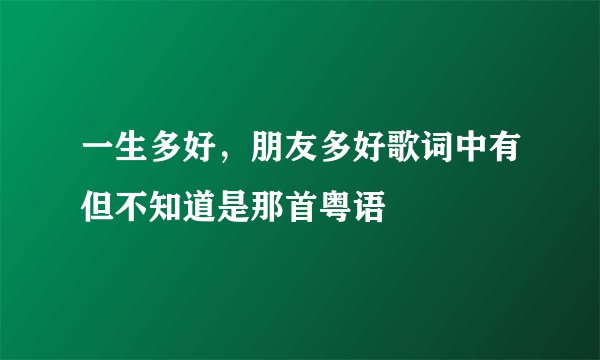 一生多好，朋友多好歌词中有但不知道是那首粤语