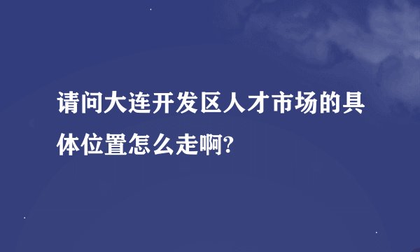 请问大连开发区人才市场的具体位置怎么走啊?