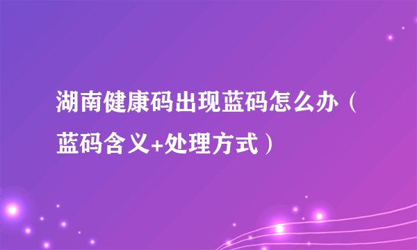 湖南健康码出现蓝码怎么办（蓝码含义+处理方式）