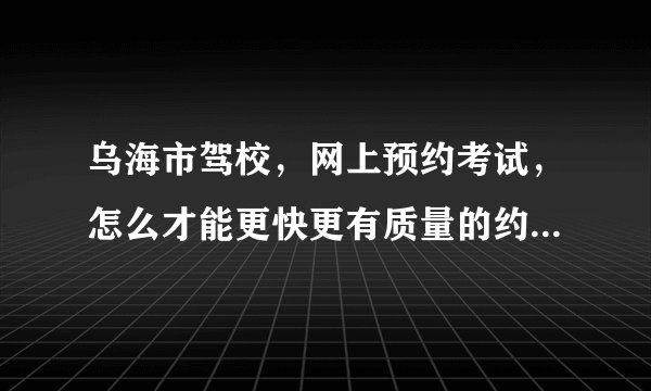 乌海市驾校，网上预约考试，怎么才能更快更有质量的约上~！哪为电脑高手帮帮忙！