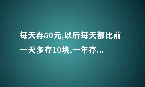 每天存50元,以后每天都比前一天多存10块,一年存多少钱？