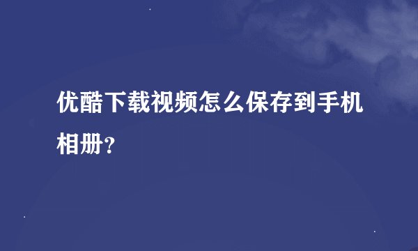 优酷下载视频怎么保存到手机相册？