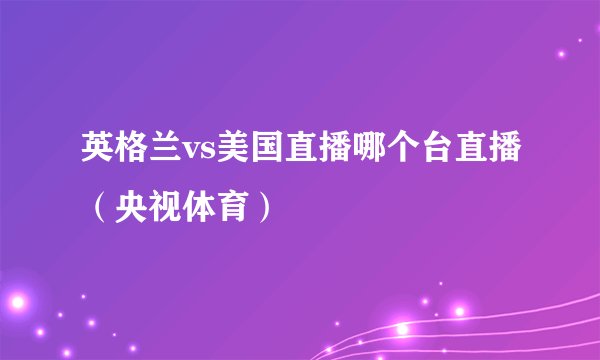 英格兰vs美国直播哪个台直播（央视体育）